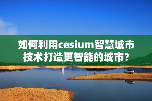 如何利用cesium智慧城市技术打造更智能的城市？
